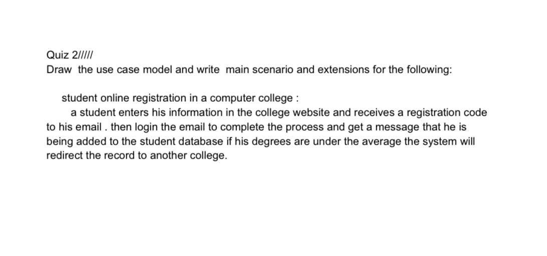 Quiz 2/III
Draw the use case model and write main scenario and extensions for the following:
student online registration in a computer college :
a student enters his information in the college website and receives a registration code
to his email . then login the email to complete the process and get a message that he is
being added to the student database if his degrees are under the average the system will
redirect the record to another college.
