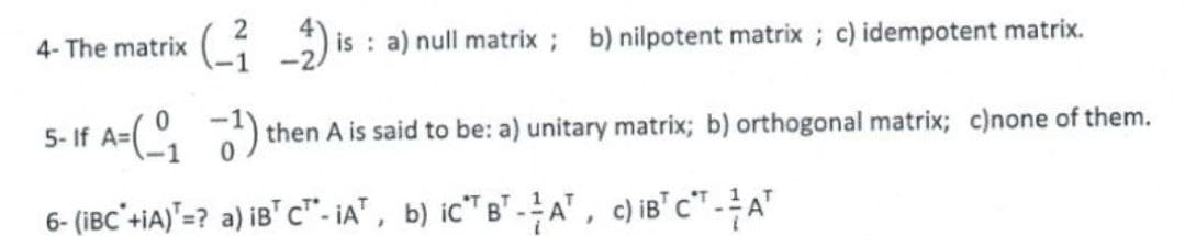 4- The matrix
is : a) null matrix; b) nilpotent matrix ; c) idempotent matrix.
5- If A=(°,
then A is said to be: a) unitary matrix; b) orthogonal matrix; c)none of them.
6- (iBC'+iA)"=? a) iB" c"- iA" , b) ic" B" -A", c) iB' c" - A"
