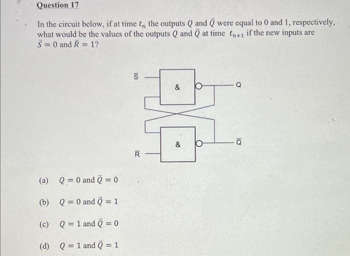 Question 17
In the circuit below, if at time t, the outputs Q and Q were equal to 0 and 1, respectively,
what would be the values of the outputs Q and Q at time tn+1 if the new inputs are
S = 0 and R
=
1?
&
& b
(a) Q = 0 and Q = 0
(b)
Q = 0 and Q = 1
(c) Q = 1 and Q = 0
(d) Q = 1 and Q = 1
IS
R
la
Q