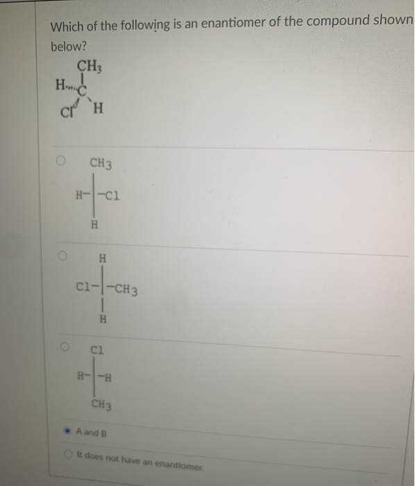 Which of the following is an enantiomer of the compound shown
below?
CH3
HC
CI H
O
CH3
H--C1
H
H
C1-|-CH3
I
H
Cl
H--H
CH3
A and B
It does not have an enantiomer.