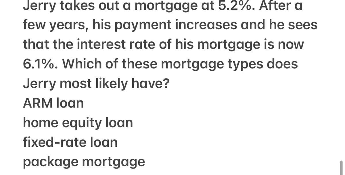 Jerry takes out a mortgage at 5.2%. After a
few years, his payment increases and he sees
that the interest rate of his mortgage is now
6.1%. Which of these mortgage types does
Jerry most likely have?
ARM loan
home equity loan
fixed-rate loan
package mortgage