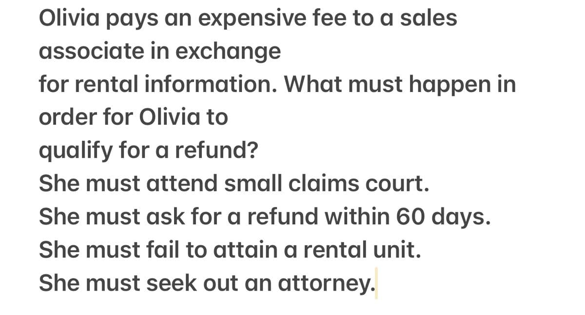 Olivia pays an expensive fee to a sales
associate in exchange
for rental information. What must happen in
order for Olivia to
qualify for a refund?
She must attend small claims court.
She must ask for a refund within 60 days.
She must fail to attain a rental unit.
She must seek out an attorney.