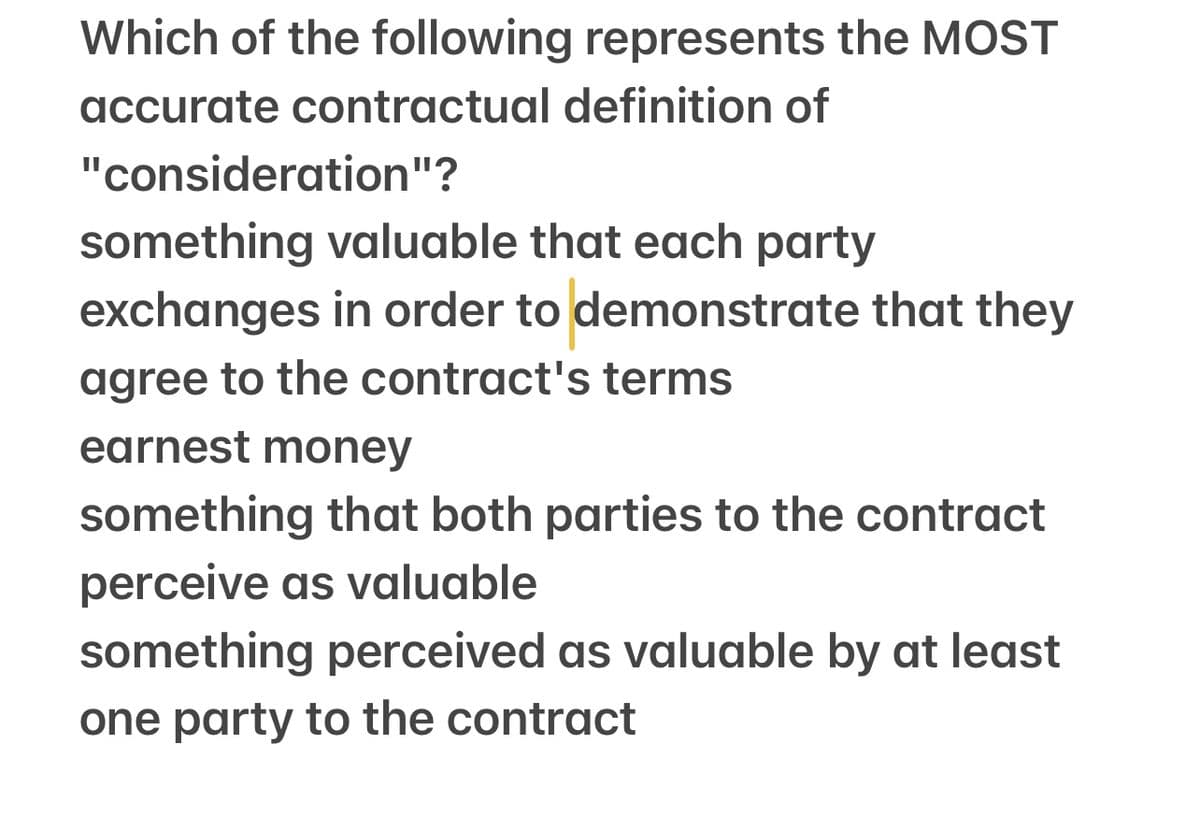 Which of the following represents the MOST
accurate contractual definition of
"consideration"?
something valuable that each party
exchanges in order to demonstrate that they
agree to the contract's terms
earnest money
something that both parties to the contract
perceive as valuable
something perceived as valuable by at least
one party to the contract