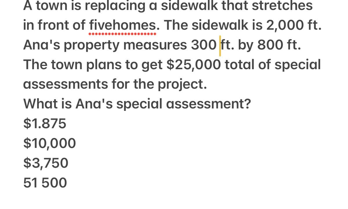 A town is replacing a sidewalk that stretches
in front of fivehomes. The sidewalk is 2,000 ft.
●●●●●●●●●●●●●●●●●●●●●
Ana's property measures 300 ft. by 800 ft.
The town plans to get $25,000 total of special
assessments for the project.
What is Ana's special assessment?
$1.875
$10,000
$3,750
51 500