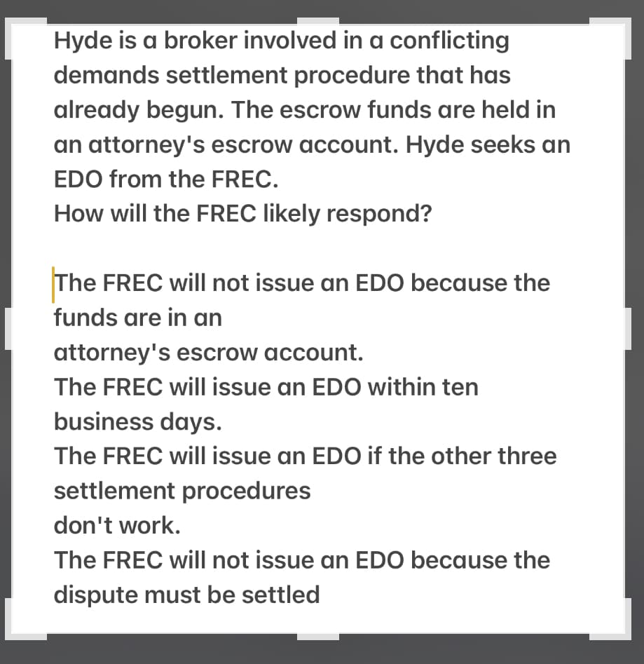 Hyde is a broker involved in a conflicting
demands settlement procedure that has
already begun. The escrow funds are held in
an attorney's escrow account. Hyde seeks an
EDO from the FREC.
How will the FREC likely respond?
The FREC will not issue an EDO because the
funds are in an
attorney's escrow account.
The FREC will issue an EDO within ten
business days.
The FREC will issue an EDO if the other three
settlement procedures
don't work.
The FREC will not issue an EDO because the
dispute must be settled