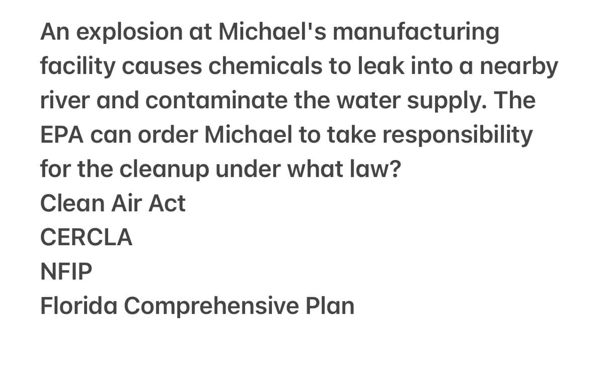 An explosion at Michael's manufacturing
facility causes chemicals to leak into a nearby
river and contaminate the water supply. The
EPA can order Michael to take responsibility
for the cleanup under what law?
Clean Air Act
CERCLA
NFIP
Florida Comprehensive Plan