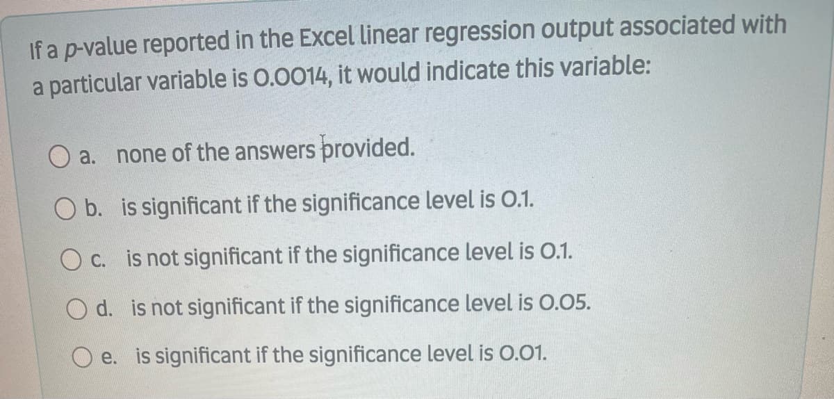 If a p-value reported in the Excel linear regression output associated with
a particular variable is 0.0014, it would indicate this variable:
a. none of the answers provided.
O b. is significant if the significance level is O.1.
O c. is not significant if the significance level is 0.1.
O d. is not significant if the significance level is 0.05.
O e. is significant if the significance level is O.01.
