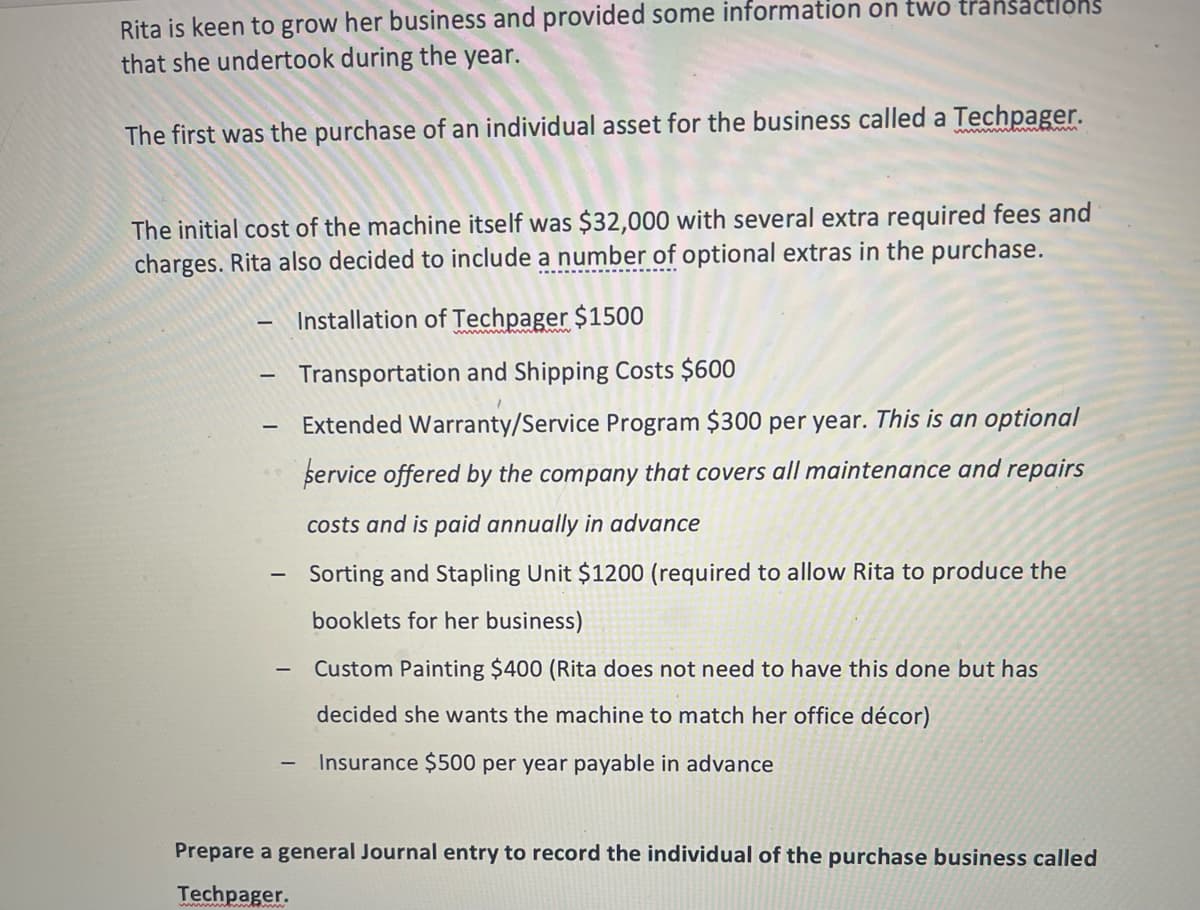 Rita is keen to grow her business and provided some information on two transactlons
that she undertook during the year.
The first was the purchase of an individual asset for the business called a Techpager.
wwym ww
The initial cost of the machine itself was $32,000 with several extra required fees and
charges. Rita also decided to include a number of optional extras in the purchase.
Installation of Techpager $1500
Transportation and Shipping Costs $600
Extended Warranty/Service Program $300 per year. This is an optional
service offered by the company that covers all maintenance and repairs
costs and is paid annually in advance
Sorting and Stapling Unit $1200 (required to allow Rita to produce the
booklets for her business)
Custom Painting $400 (Rita does not need to have this done but has
decided she wants the machine to match her office décor)
Insurance $500 per year payable in advance
Prepare a general Journal entry to record the individual of the purchase business called
Techpager.
