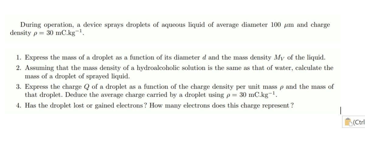 During operation, a device sprays droplets of aqueous liquid of average diameter 100 µm and charge
density p = 30 mC.kg¬1.
1. Express the mass of a droplet as a function of its diameter d and the mass density My of the liquid.
2. Assuming that the mass density of a hydroalcoholic solution is the same as that of water, calculate the
mass of a droplet of sprayed liquid.
3. Express the charge Q of a droplet as a function of the charge density per unit mass p and the mass of
that droplet. Deduce the average charge carried by a droplet using p= 30 mC.kg¬1.
4. Has the droplet lost or gained electrons ? How many electrons does this charge represent ?
(Ctrl
