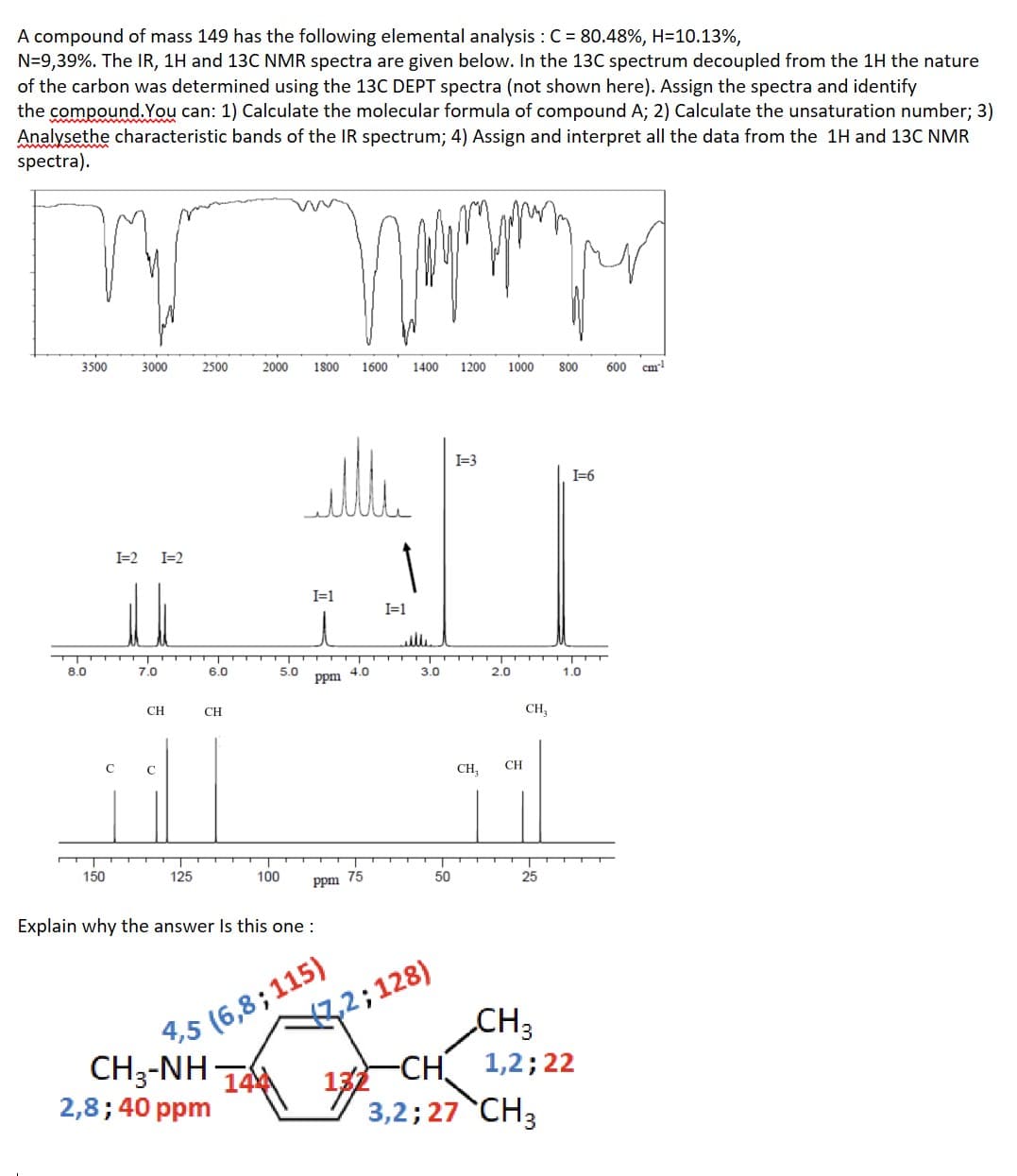 A compound of mass 149 has the following elemental analysis : C = 80.48%, H=10.13%,
N=9,39%. The IR, 1H and 13C NMR spectra are given below. In the 13C spectrum decoupled from the 1H the nature
of the carbon was determined using the 13C DEPT spectra (not shown here). Assign the spectra and identify
the compound. You can: 1) Calculate the molecular formula of compound A; 2) Calculate the unsaturation number; 3)
Analysethe characteristic bands of the IR spectrum; 4) Assign and interpret all the data from the 1H and 13C NMR
spectra).
3500
1800 1600 1400 1200 1000 800 600 cm¹
го протру
AU
I=3
I=1
I=1
4.0
8.0
I=2
I=2
71
150
3000
с
7.0
CH
C
125
2500
6.0
CH
2000
2,8; 40 ppm
5.0
100
Explain why the answer Is this one :
4,5 (6,8; 115)
C
CH3-NH THÀ
ppm
ppm 75
3.0
7,2; 128)
132
50
CH₂
2.0
CH
CH₂
25
CH 3
-CH
3,2; 27 CH3
I=6
1.0
1,2; 22