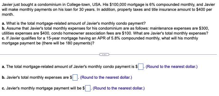 Javier just bought a condominium in College-town, USA. His $100,000 mortgage is 6% compounded monthly, and Javier
will make monthly payments on his loan for 30 years. In addition, property taxes and title insurance amount to $400 per
month.
a. What is the total mortgage-related amount of Javier's monthly condo payment?
b. Assume that Javier's total monthly expenses for his condominium are as follows: maintenance expenses are $300,
utilities expenses are $400, condo homeowner association fees are $100. What are Javier's total monthly expenses?
c. If Javier qualifies for a 15-year mortgage having an APR of 5.8% compounded monthly, what will his monthly
mortgage payment be (there will be 180 payments)?
a. The total mortgage-related amount of Javier's monthly condo payment is $
b. Javier's total monthly expenses are $. (Round to the nearest dollar.)
c. Javier's monthly mortgage payment will be $
(Round to the nearest dollar.)
(Round to the nearest dollar.)