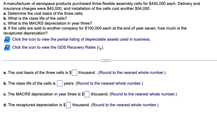 A manufacturer of aerospace products purchased three flexible assembly cells for $450,000 each. Delivery and
insurance charges were $40,000, and installation of the cells cost another $54,000.
a. Determine the cost basis of the three cells.
b. What is the class life of the cells?
c. What is the MACRS depreciation in year three?
d. If the cells are sold to another company for $100,000 each at the end of year seven, how much is the
recaptured depreciation?
Click the icon to view the partial listing of depreciable assets used in business.
Click the icon to view the GDS Recovery Rates (rk).
a. The cost basis of the three cells is $ thousand. (Round to the nearest whole number.)
b. The class life of the cells is years. (Round to the nearest whole number.)
c. The MACRS depreciation in year three is $ thousand. (Round to the nearest whole number.)
d. The recaptured depreciation is $ thousand. (Round to the nearest whole number.)