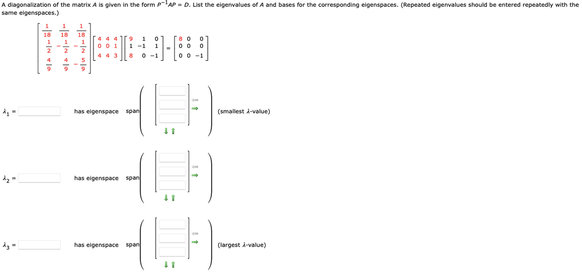 A diagonalization of the matrix A is given in the form P-¹AP = D. List the eigenvalues of A and bases for the corresponding eigenspaces. (Repeated eigenvalues should be entered repeatedly with the
same eigenspaces.)
d₁=
=
^₂ =
13 =
1007240
18
1007/N +10
18 18
2
1
4
1
2
5
9
4 4 4
0 0 1
4 4 3
9 1
0
1 -1 1
8 0 -1
has eigenspace span
has eigenspace span
has eigenspace
=
80 0
00 0
0 0 -1
(LF)
span
(smallest λ-value)
(largest λ-value)