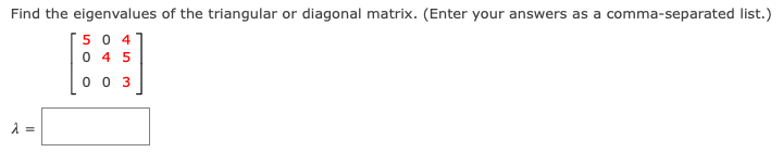 Find the eigenvalues of the triangular or diagonal matrix. (Enter your answers as a comma-separated list.)
504
045
003
λ =