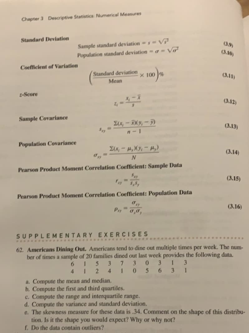 Chapter 3 Descriptive Statistics: Numerical Measures
Standard Deviation
Coefficient of Variation
z-Score
Sample Covariance
Sample standard deviations-V
Population standard deviation - Vo
Population Covariance
Standard deviation
Mean
sy
M
2₁ =
Σ(x,-)(y₁ - y)
n-1
Σ(x,- p.)(y₁ - Py)
N
Pearson Product Moment Correlation Coefficient: Sample Data
ray
x 100%
Pxy
لله
Pearson Product Moment Correlation Coefficient: Population Data
=
ory
0,0,
(3.16)
(3.12)
(3.13)
(3.14)
(3.15)
(3.16)
SUPPLEMENTARY EXERCISES
62. Americans Dining Out. Americans tend to dine out multiple times per week. The num-
ber of times a sample of 20 families dined out last week provides the following data.
6 1 5 3 7 3 0 3 1 3
5 6 3 1
4
1 2
410
a. Compute the mean and median.
b. Compute the first and third quartiles.
c. Compute the range and interquartile range.
d. Compute the variance and standard deviation.
e. The skewness measure for these data is .34. Comment on the shape of this distribu-
tion. Is it the shape you would expect? Why or why not?
f. Do the data contain outliers?