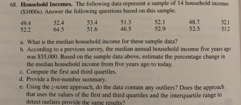 68. Household Incomes. The following data represent a sample of 14 household incomes
($1000s). Answer the following questions based on this sample.
49.4
52.2
52.4
64.5
53.4
51.6
51.3
46.5
c. Compute the first and third quartiles.
d. Provide a five-number summary.
52.1
52.9
48.7
52.5
52.1
51.2
a. What is the median household income for these sample data?
b. According to a previous survey, the median annual household income five years ago
was $55,000. Based on the sample data above, estimate the percentage change in
the median household income from five years ago to today.
e. Using the z-score approach, do the data contain any outliers? Does the approach
that uses the values of the first and third quartiles and the interquartile range to
detect outliers provide the same results?