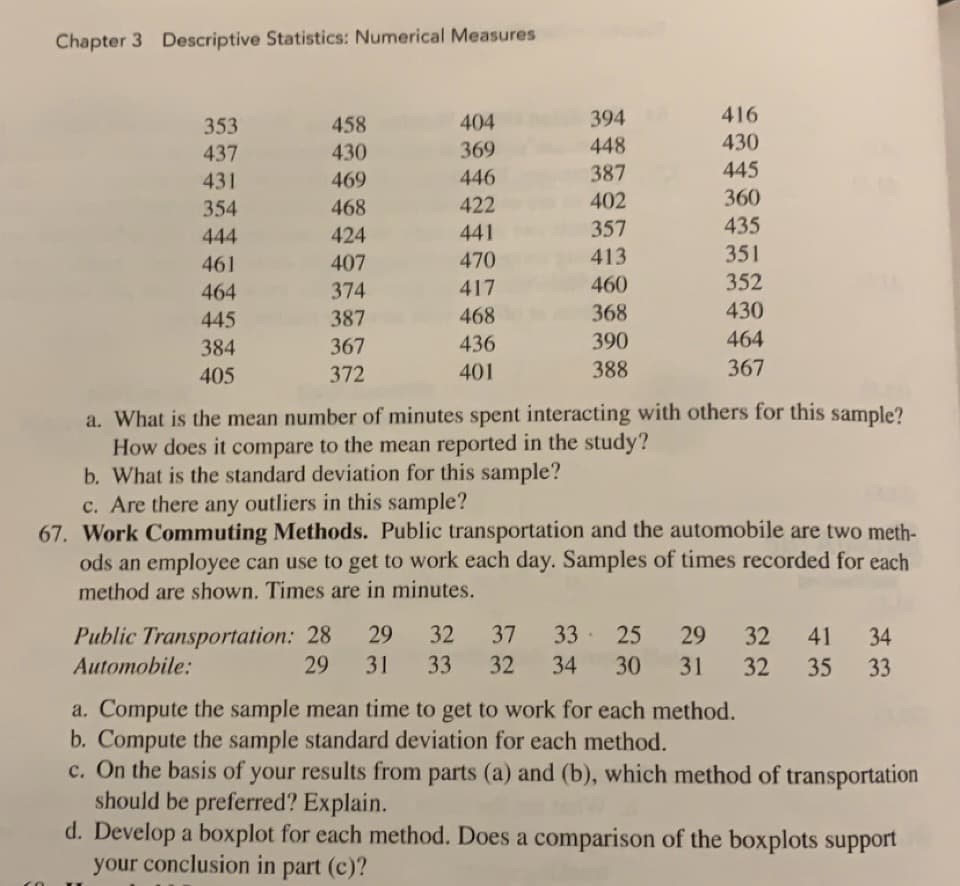 Chapter 3 Descriptive Statistics: Numerical Measures
353
437
431
354
444
461
464
445
384
405
458
430
469
468
424
407
374
387
367
372
404
369
446
422
441
470
417
468
436
401
394
448
387
402
357
413
460
368
390
388
416
430
445
360
435
351
352
430
464
367
a. What is the mean number of minutes spent interacting with others for this sample?
How does it compare to the mean reported in the study?
b. What is the standard deviation for this sample?
c. Are there any outliers in this sample?
67. Work Commuting Methods. Public transportation and the automobile are two meth-
ods an employee can use to get to work each day. Samples of times recorded for each
method are shown. Times are in minutes.
Public Transportation: 28 29 32 37 33 25 29
Automobile:
29 31 33 32 34 30 31
32 41 34
32 35 33
a. Compute the sample mean time to get to work for each method.
b. Compute the sample standard deviation for each method.
c. On the basis of your results from parts (a) and (b), which method of transportation
should be preferred? Explain.
d. Develop a boxplot for each method. Does a comparison of the boxplots support
your conclusion in part (c)?