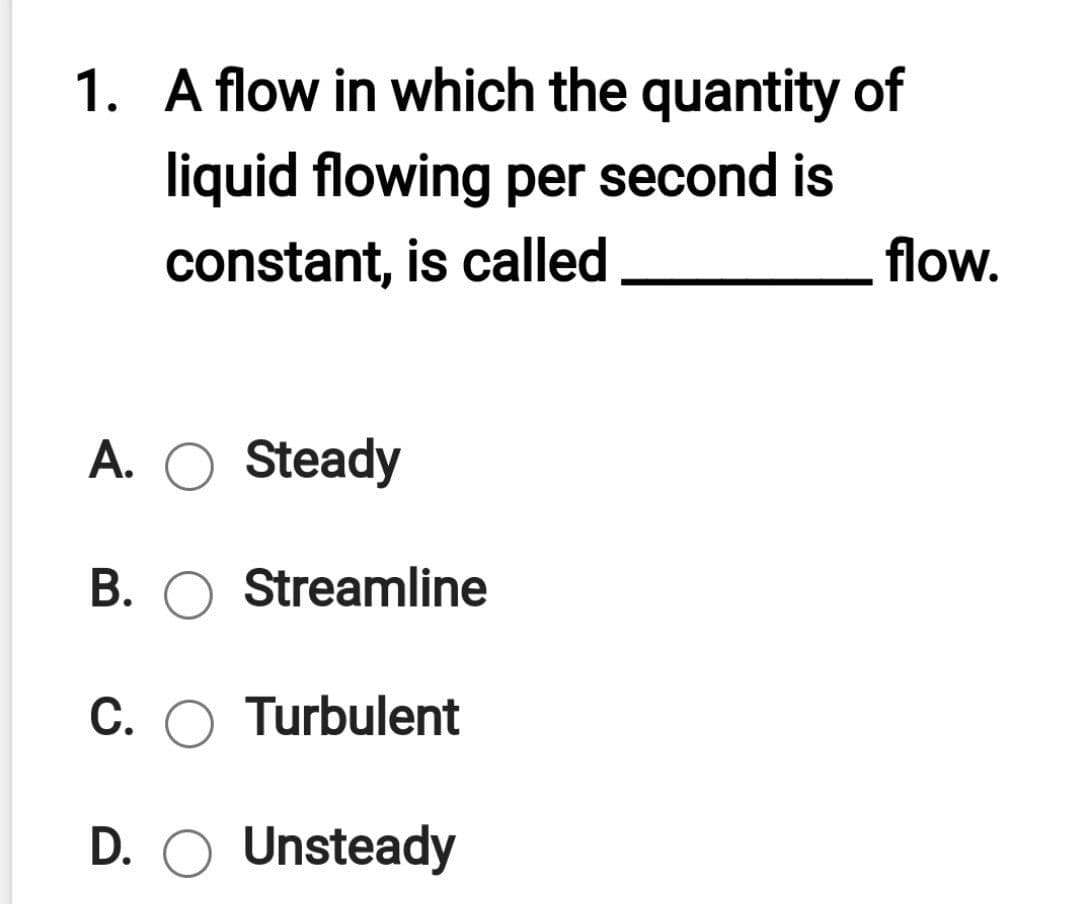 1. A flow in which the quantity of
liquid flowing per second is
constant, is called
flow.
A. O Steady
В.
Streamline
C. O Turbulent
D. O Unsteady
