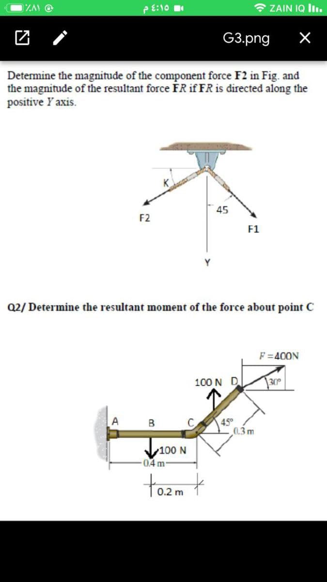 e E:10
* ZAIN IQ Iı.
团 /
G3.png
Determine the magnitude of the component force F2 in Fig. and
the magnitude of the resultant force FR if FR is directed along the
positive Y axis.
45
F2
F1
Y
Q2/ Determine the resultant moment of the force about point C
F =400N
100 N D.
30°
A
45°
0.3 m
B
100 N
0.4m
tozm t
