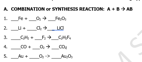 A. COMBINATION or SYNTHESIS REACTION: A + B> AB
1.
Fe +
O2 >
Fe;O3
2.
Li +
LiC
_C;H2 + _F2 →_C;H;F4
CO +
O2 →_CO2
4.
-
-
5.
Au +
_O2 ->
_Au2O3
3.
