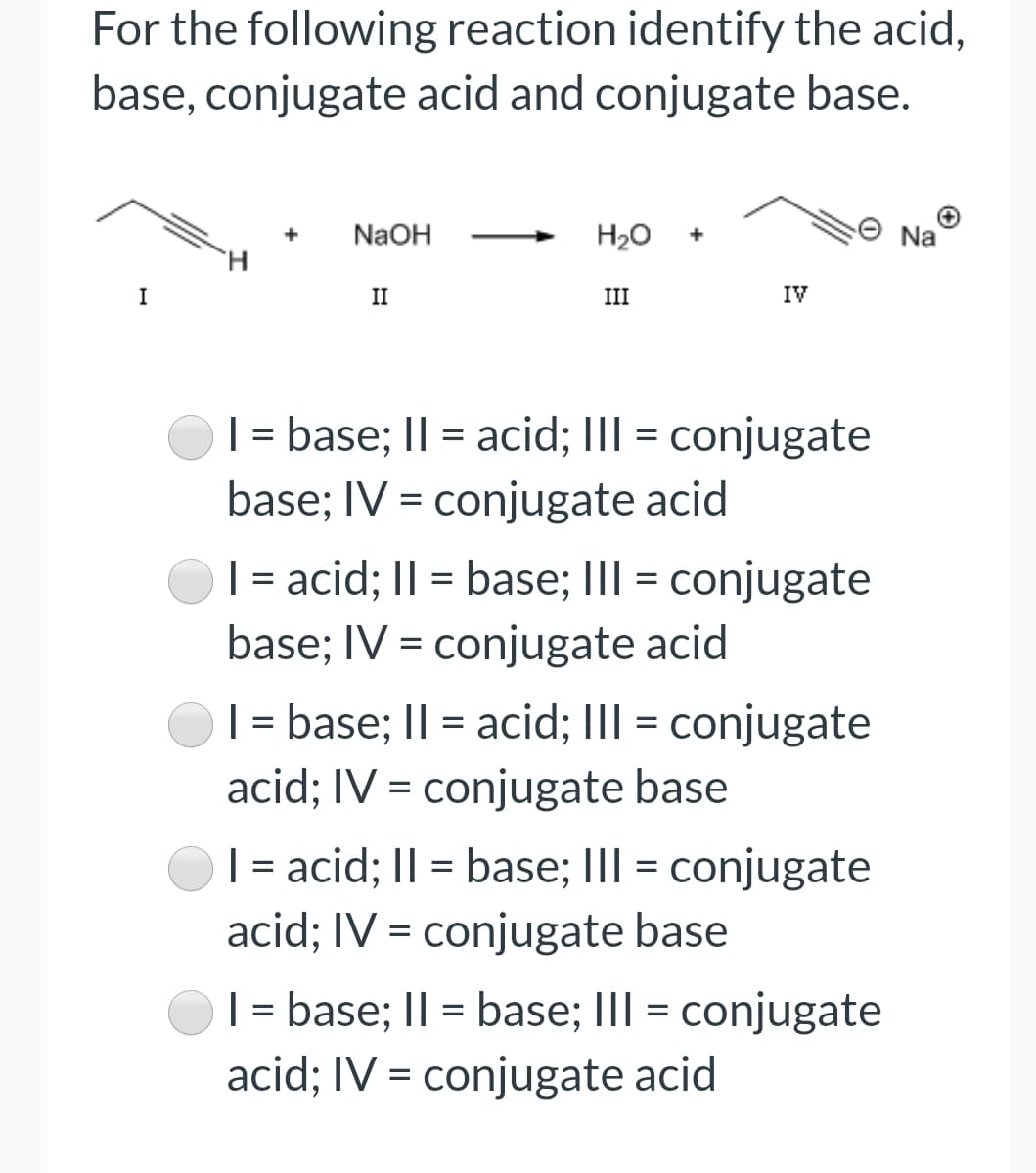 For the following reaction identify the acid,
base, conjugate acid and conjugate base.
NaOH
H20
Na
I
II
III
IV
| = base; II = acid; III = conjugate
base; IV = conjugate acid
| = acid; II = base; III = conjugate
base; IV = conjugate acid
| = base; I| = acid; III = conjugate
acid; IV = conjugate base
| = acid; II = base; III = conjugate
acid; IV = conjugate base
| = base; I| = base; III = conjugate
%3D
acid; IV = conjugate acid
