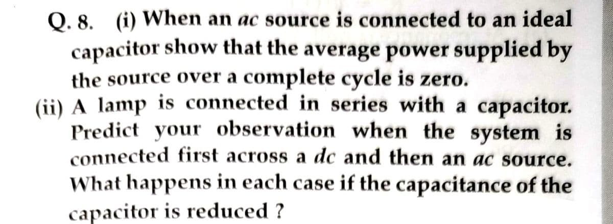 Q. 8. (i) When an ac source is connected to an ideal
capacitor show that the average power supplied by
the source over a complete cycle is zero.
(ii) A lamp is connected in series with a capacitor.
Predict your observation when the system is
connected first across a dc and then an ac source.
What happens in each case if the capacitance of the
capacitor is reduced ?