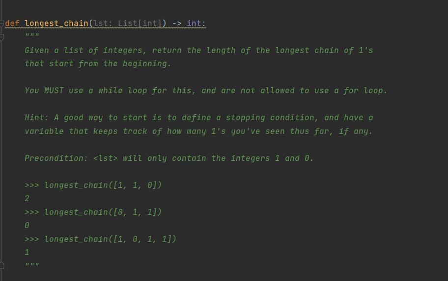 def longest_chain(lst: List[int]) -> int:
Given a list of integers, return the length of the longest chain of 1's
that start from the beginning.
You MUST use a while loop for this, and are not allowed to use a for loop.
Hint: A good way to start is to define a stopping condition, and have a
variable that keeps track of how many 1's you've seen thus far, if any.
Precondition: <lst> will only contain the integers 1 and 0.
>>> longest_chain([1, 1, 0])
2
>>> longest_chain([0, 1, 1])
>>> longest_chain([1, 0, 1, 1])
1
