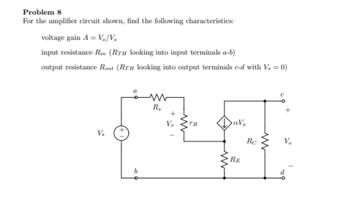 Problem 8
For the amplifier circuit shown, find the following characteristics:
voltage gain A = Vo/V₂
input resistance Rin (RTH looking into input terminals a-b)
output resistance Rout (RTH looking into output terminals c-d with V₂ = 0)
V₂
a
R₂
+
V₂
TB
QV₂
RE
Rc
V₂