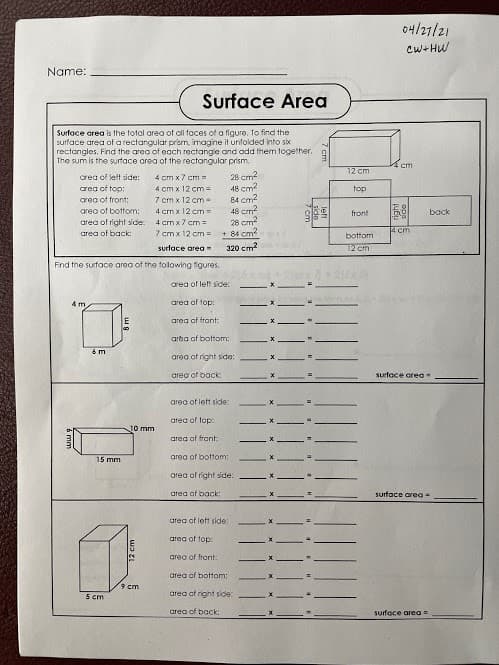 04/27/21
Cw+HW
Name:
Surface Area
Surface area is the total area of oll taces of a figure. To find the
surface area of a rectangular prism, imagine it unfolded into sk
rectangles, Find the area of each rectangie and add them together.
The sum is the surtace area of the rectangular prism
cm
12 cm
28 cm?
48 cm?
84 cm2
48 cm?
28 cm?
+ 84 cm?
area of lett side:
4 cm x 7 cm =
area of top:
4 cm x 12 cm =
7 cm x 12 cm-
top
area of front:
area of bottom:
4 cm x 12 cm =
front
bock
area of right side:
area of back:
4 cm x7 cm=
7 cmx 12 cm =
14 cm
bottom
320 cm2
12 cm
surlace area
Find the surface area of the tolowing figures.
area of left side:
4 m.
area of top:
area of frant:
arba of bottom:
6m
area of righnt side:
oreo of back:
surface area
area of left side:
area of top:
10 mm
areg of frant:
15 mm
area of bottom:
orea of right side:
area of back:
surface qreg-
greg of left side:
area of top:
arec of front:
area of bottom:
9 cm
5 cm
area of right side:
area of back:
suface area =
12 cm
left
