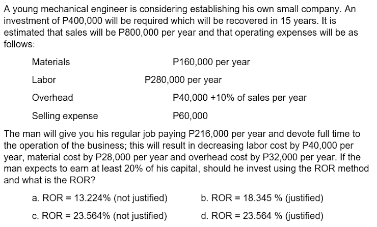 A young mechanical engineer is considering establishing his own small company. An
investment of P400,000 will be required which will be recovered in 15 years. It is
estimated that sales will be P800,000 per year and that operating expenses will be as
follows:
Materials
P160,000 per year
Labor
P280,000 per year
Overhead
P40,000 +10% of sales per year
Selling expense
P60,000
The man will give you his regular job paying P216,000 per year and devote full time to
the operation of the business; this will result in decreasing labor cost by P40,000 per
year, material cost by P28,000 per year and overhead cost by P32,000 per year. If the
man expects to earn at least 20% of his capital, should he invest using the ROR method
and what is the ROR?
a. ROR = 13.224% (not justified)
b. ROR = 18.345 % (justified)
%3D
c. ROR = 23.564% (not justified)
d. ROR = 23.564 % (justified)
