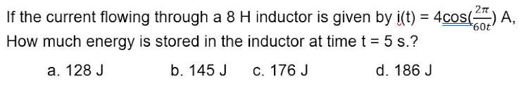 If the current flowing through a 8 H inductor is given by i(t) = 4cos() A,
709
How much energy is stored in the inductor at time t = 5 s.?
a. 128 J
b. 145 J
C. 176 J
d. 186 J
