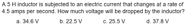 A 5 H inductor is subjected to an electric current that changes at a rate of
4.5 amps per second. How much voltage will be dropped by the inductor?
a. 34.6 V
b. 22.5 V
c. 25.5 V
d. 37.8 V
