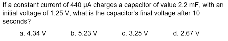If a constant current of 440 µA charges a capacitor of value 2.2 mF, with an
initial voltage of 1.25 V, what is the capacitor's final voltage after 10
seconds?
a. 4.34 V
b. 5.23 V
c. 3.25 V
d. 2.67 V
