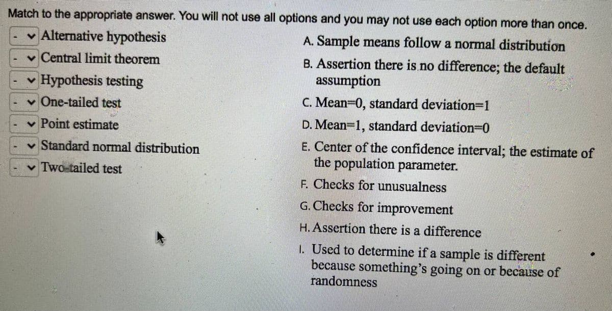 Match to the appropriate answer. You will not use all options and you may not use each option more than once.
A. Sample means follow a normal distribution
B. Assertion there is no difference; the default
assumption
C. Mean=0, standard deviation=1
D. Mean-1, standard deviation=0
E. Center of the confidence interval; the estimate of
the population parameter.
F. Checks for unusualness
G. Checks for improvement
H. Assertion there is a difference
✓ Alternative hypothesis
Central limit theorem
Hypothesis testing
One-tailed test
Point estimate
Standard normal distribution
✓ Two-tailed test
1. Used to determine if a sample is different
because something's going on or because of
randomness