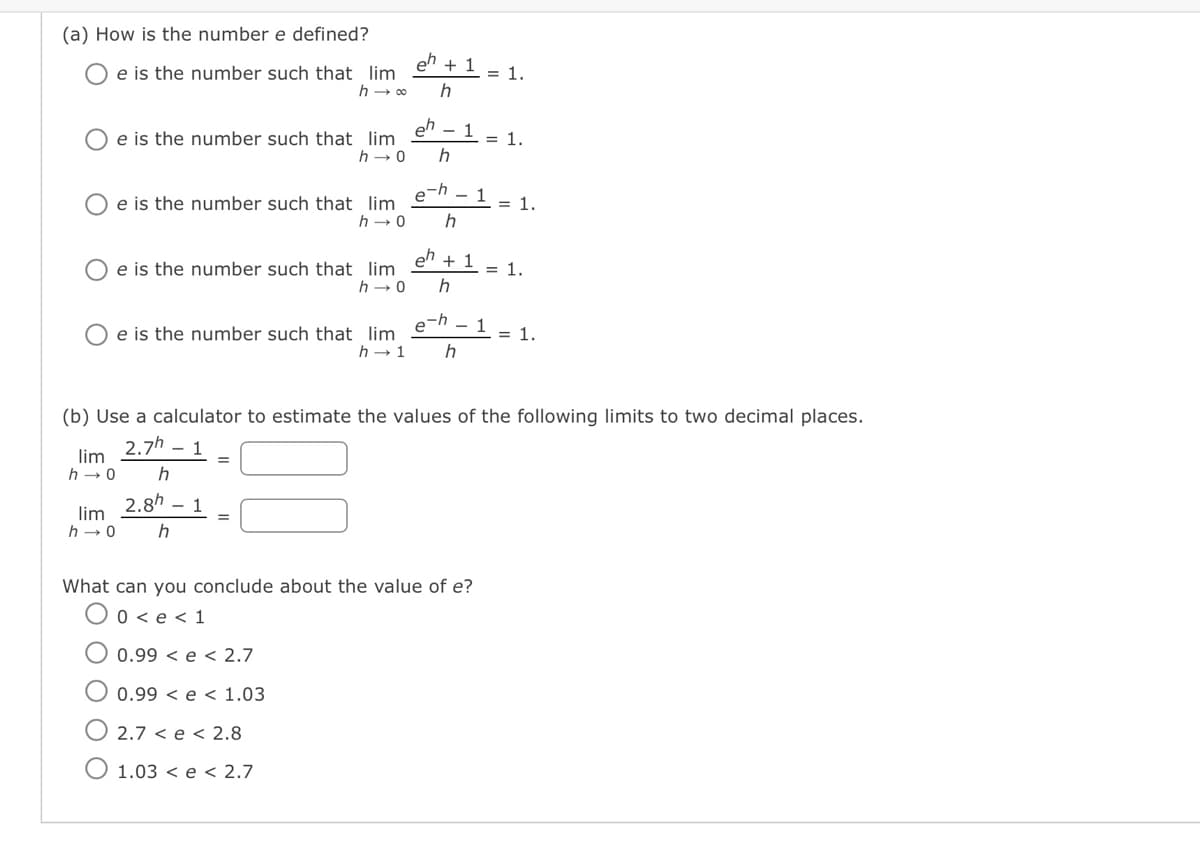 (a) How is the number e defined?
e is the number such that lim
h → ∞
lim
h→0
e is the number such that lim
h→0
e is the number such that lim
ΟΟΟ
e is the number such that lim
h→0
e is the number such that lim
h→ 1
lim
h→0 h
=
eh + 1
h
eh
0.99
e
2.7 <e < 2.8
1.03 <e < 2.7
h→0 h
h
e-h - 1
e
1
h
= 1.
= 1.
eh + 1 = 1.
h
(b) Use a calculator to estimate the values of the following limits to two decimal places.
2.7h - 1
h
2.8h 1
What can you conclude about the value of e?
0 <e < 1
0.99<e < 2.7
1.03
- 1
= 1.
= 1.