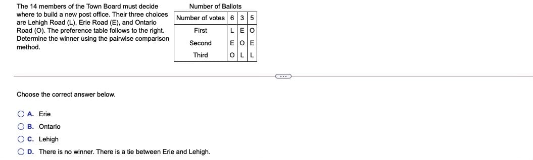 The 14 members of the Town Board must decide
Number of Ballots
where to build a new post office. Their three choices
are Lehigh Road (L), Erie Road (E), and Ontario
Road (0). The preference table follows to the right.
Determine the winner using the pairwise comparison
method.
Number of votes 6 35
First
LEO
Second
E OE
Third
OLL
Choose the correct answer below.
O A. Erie
O B. Ontario
OC. Lehigh
O D. There is no winner. There is a tie between Erie and Lehigh.
