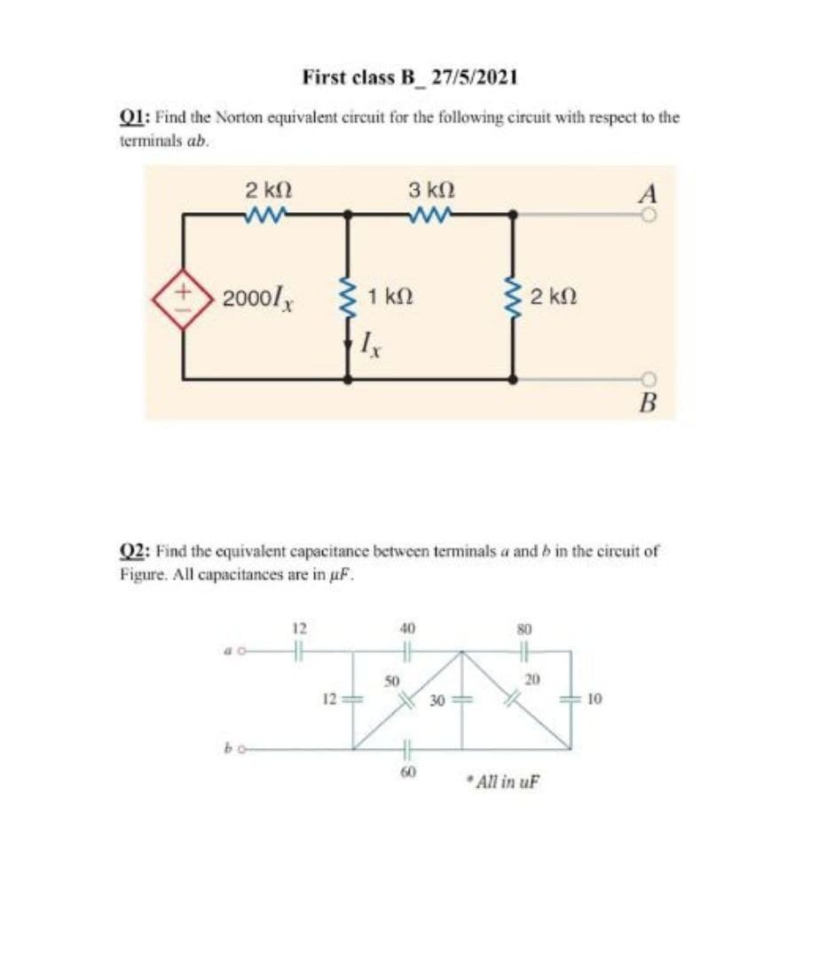 First class B_27/5/2021
Q1: Find the Norton equivalent circuit for the following circuit with respect to the
terminals ab.
2 kN
3 kN
2000/
1 k2
3 2 kn
В
Q2: Find the cquivalent capacitance between terminals a and b in the circuit of
Figure. All capacitances are in uF.
12
40
80
50
20
12=
30 =
10
bo
60
All in uF
