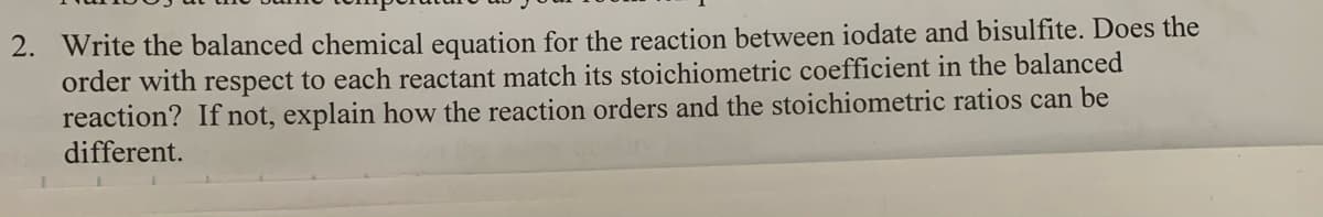 2. Write the balanced chemical equation for the reaction between iodate and bisulfite. Does the
order with respect to each reactant match its stoichiometric coefficient in the balanced
reaction? If not, explain how the reaction orders and the stoichiometric ratios can be
different.
