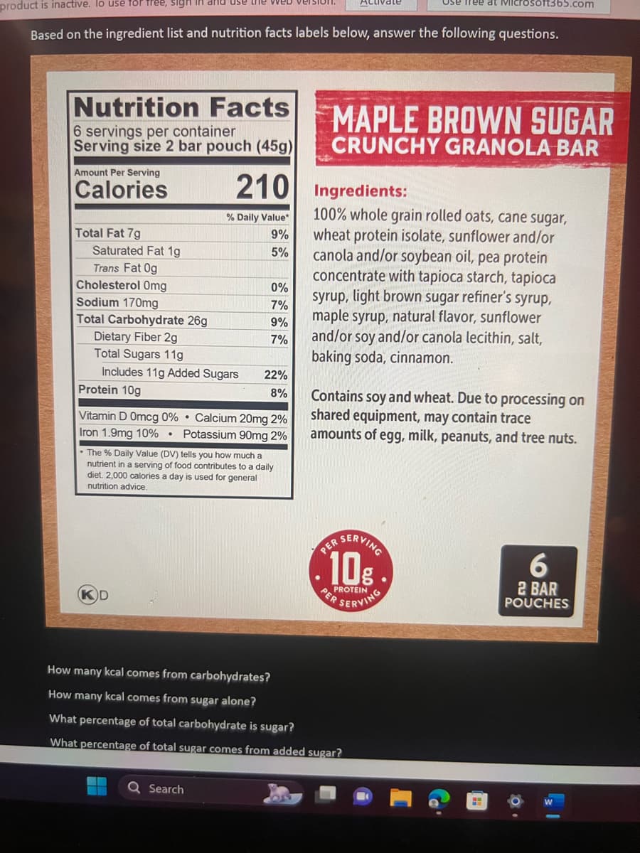 product is inactive. lo use for free, sigh
Based on the ingredient list and nutrition facts labels below, answer the following questions.
Nutrition Facts
6 servings per container
Serving size 2 bar pouch (45g)
Amount Per Serving
Calories
Total Fat 7g
Saturated Fat 1g
Trans Fat Og
Cholesterol Omg
Sodium 170mg
Total Carbohydrate 26g
Dietary Fiber 2g
Total Sugars 11g
use the web version
Protein 10g
% Daily Value*
9%
5%
Includes 11g Added Sugars 22%
8%
210 Ingredients:
0%
7%
9%
7%
Q Search
Vitamin D Omcg 0% Calcium 20mg 2%
Iron 1.9mg 10% Potassium 90mg 2%
• The % Daily Value (DV) tells you how much a
nutrient in a serving of food contributes to a daily
diet. 2,000 calories a day is used for general
nutrition advice,
Activate
MAPLE BROWN SUGAR
CRUNCHY GRANOLA BAR
Use free at Microsoft365.com
100% whole grain rolled oats, cane sugar,
wheat protein isolate, sunflower and/or
canola and/or soybean oil, pea protein
concentrate with tapioca starch, tapioca
syrup, light brown sugar refiner's syrup,
maple syrup, natural flavor, sunflower
and/or soy and/or canola lecithin, salt,
baking soda, cinnamon.
Contains soy and wheat. Due to processing on
shared equipment, may contain trace
amounts of egg, milk, peanuts, and tree nuts.
10%
PER
How many kcal comes from carbohydrates?
How many kcal comes from sugar alone?
What percentage of total carbohydrate is sugar?
What percentage of total sugar comes from added sugar?
SERVING
6
2 BAR
POUCHES