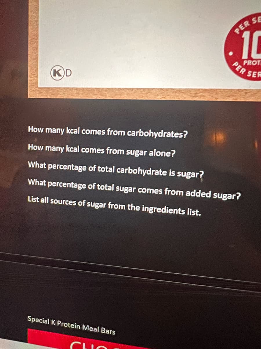 KD
How many kcal comes from carbohydrates?
How many kcal comes from sugar alone?
What percentage of total carbohydrate is sugar?
PER S
Special K Protein Meal Bars
10
PROT
PER
What percentage of total sugar comes from added sugar?
List all sources of sugar from the ingredients list.
SER
