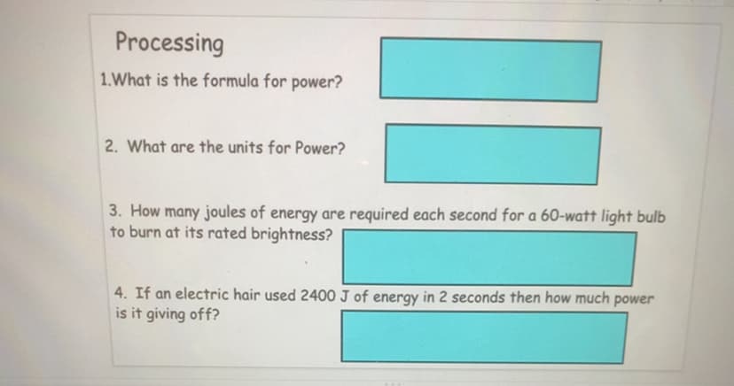 Processing
1.What is the formula for power?
2. What are the units for Power?
3. How many joules of energy are required each second for a 60-watt light bulb
to burn at its rated brightness?
4. If an electric hair used 2400 J of energy in 2 seconds then how much power
is it giving off?

