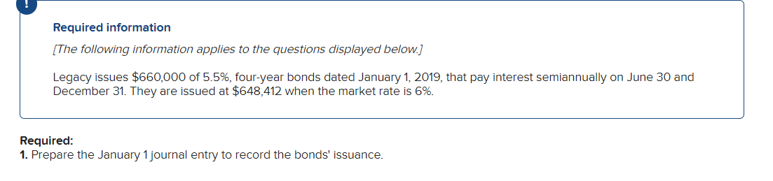 Required information
[The following information applies to the questions displayed below.]
Legacy issues $660,000 of 5.5%, four-year bonds dated January 1, 2019, that pay interest semiannually on June 30 and
December 31. They are issued at $648,412 when the market rate is 6%.
Required:
1. Prepare the January 1 journal entry to record the bonds' issuance.