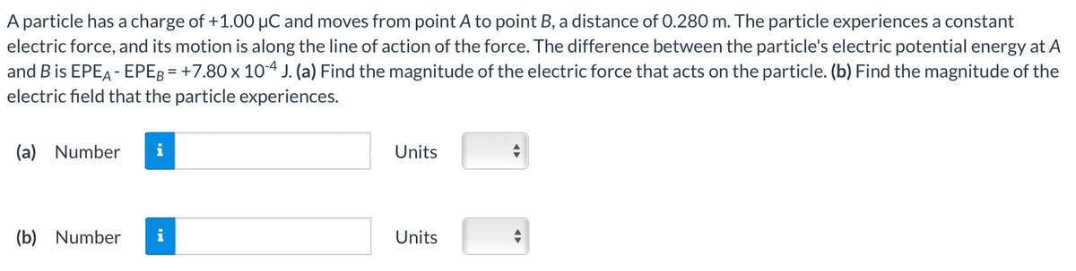 A particle has a charge of +1.00 µC and moves from point A to point B, a distance of 0.280 m. The particle experiences a constant
electric force, and its motion is along the line of action of the force. The difference between the particle's electric potential energy at A
and B is EPEA-EPEB = +7.80 x 10-4 J. (a) Find the magnitude of the electric force that acts on the particle. (b) Find the magnitude of the
electric field that the particle experiences.
(a) Number i
(b) Number
i
Units
Units