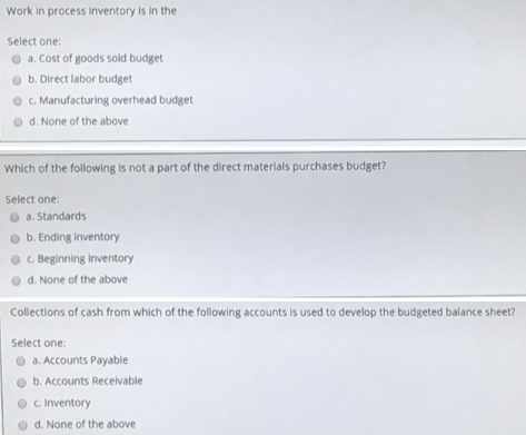 Work in process inventory is in the
Select one:
O a. Cost of goods sold budget
b. Direct labor budget
O . Manufacturing overhead budget
O d. None of the above
Which of the following is not a part of the direct materials purchases budget?
Select one:
O a. Standards
o b. Ending inventory
O C. Beginning inventory
d. None of the above
Collections of cash from which of the following accounts is used to develop the budgeted balance sheet?
Select one:
O a. Accounts Payable
o b. Accounts Recelvable
O c Inventory
O d. None of the above
