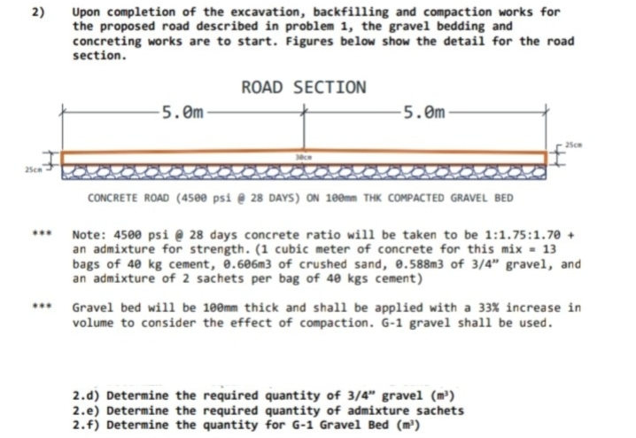 2)
Upon completion of the excavation, backfilling and compaction works for
the proposed road described in problem 1, the gravel bedding and
concreting works are to start. Figures below show the detail for the road
section.
ROAD SECTION
-5. 0m-
5.0m
25cm
25cm
CONCRETE ROAD (4500 psi @ 28 DAYS) ON 100mm THK COMPACTED GRAVEL BED
...
Note: 4500 psi @ 28 days concrete ratio will be taken to be 1:1.75:1.70 +
an admixture for strength. (1 cubic meter of concrete for this mix = 13
bags of 40 kg cement, 0.606m3 of crushed sand, 0.588m3 of 3/4" gravel, and
an admixture of 2 sachets per bag of 40 kgs cement)
*** Gravel bed will be 100mm thick and shall be applied with a 33% increase in
volume to consider the effect of compaction. G-1 gravel shall be used.
2.d) Determine the required quantity of 3/4" gravel (m³)
2.e) Determine the required quantity of admixture sachets
2.f) Determine the quantity for G-1 Gravel Bed (m³)
