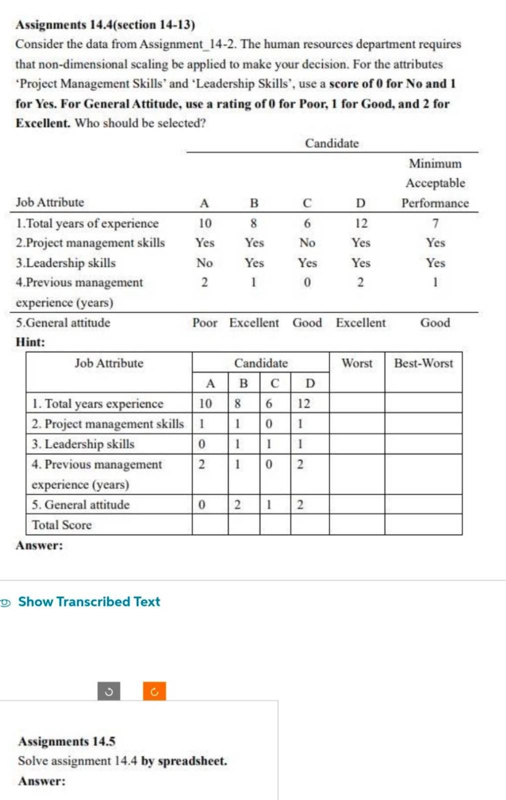 Assignments 14.4(section 14-13)
Consider the data from Assignment_14-2. The human resources department requires
that non-dimensional scaling be applied to make your decision. For the attributes
*Project Management Skills' and 'Leadership Skills', use a score of 0 for No and 1
for Yes. For General Attitude, use a rating of 0 for Poor, 1 for Good, and 2 for
Excellent. Who should be selected?
Job Attribute
1.Total years of experience
2.Project management skills
3.Leadership skills
4.Previous management
experience (years)
5.General attitude
Hint:
Job Attribute
experience (years)
5. General attitude
Total Score
Answer:
A
10
Yes
No
2
1. Total years experience
10
2. Project management skills 1
3. Leadership skills
0
4. Previous management
2
Show Transcribed Text
A
0
B
8
Yes
Yes
1
Poor Excellent Good Excellent
Assignments 14.5
Solve assignment 14.4 by spreadsheet.
Answer:
Candidate
C
6
No
Yes
0
B
Candidate
C
8
6 12
1
0
1
1
1
I
1 0
2
D
2 1 2
D
12
Yes
Yes
2
Worst
Minimum
Acceptable
Performance
7
Yes
Yes
1
Good
Best-Worst