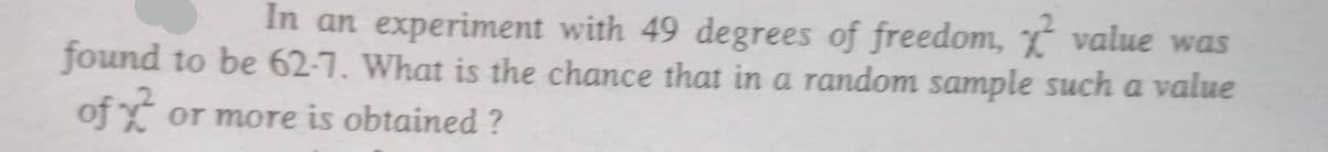 In an experiment with 49 degrees of freedom, value was
found to be 62-7. What is the chance that in a random sample such a value
of or more is obtained?