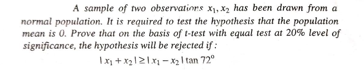 A sample of two observations x₁, x2 has been drawn from a
normal population. It is required to test the hypothesis that the population
mean is 0. Prove that on the basis of t-test with equal test at 20% level of
significance, the hypothesis will be rejected if:
1x₁ + x₂121x₁ - x₂ | tan 72°
I