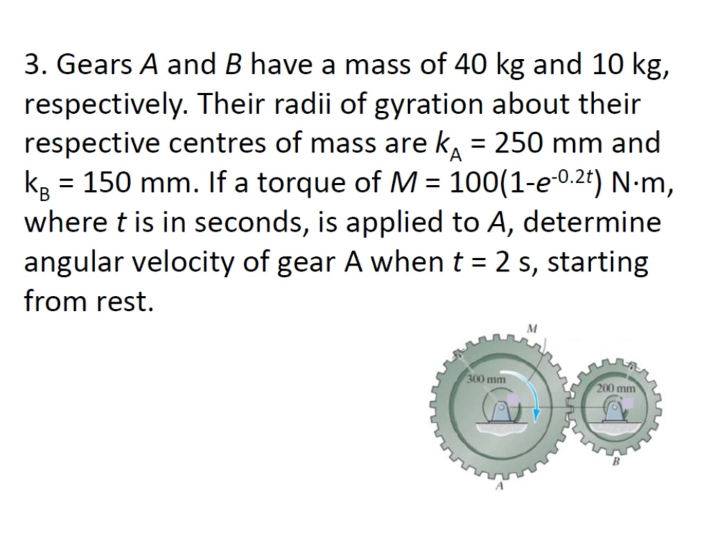 3. Gears A and B have a mass of 40 kg and 10 kg,
respectively. Their radii of gyration about their
respective centres of mass are k, = 250 mm and
= 150 mm. If a torque of M = 100(1-e-0.2t) N•m,
%3D
kg
where t is in seconds, is applied to A, determine
angular velocity of gear A when t = 2 s, starting
%3D
%3D
from rest.
300 mm
200 mm
