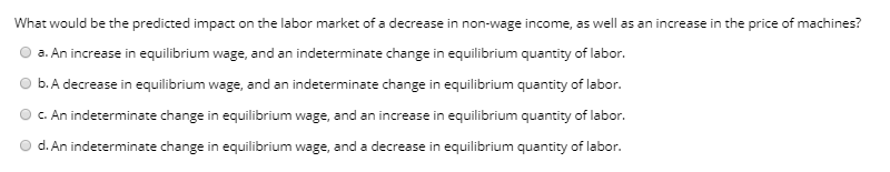 What would be the predicted impact on the labor market of a decrease in non-wage income, as well as an increase in the price of machines?
a. An increase in equilibrium wage, and an indeterminate change in equilibrium quantity of labor.
b. A decrease in equilibrium wage, and an indeterminate change in equilibrium quantity of labor.
C. An indeterminate change in equilibrium wage, and an increase in equilibrium quantity of labor.
O d. An indeterminate change in equilibrium wage, and a decrease in equilibrium quantity of labor.
